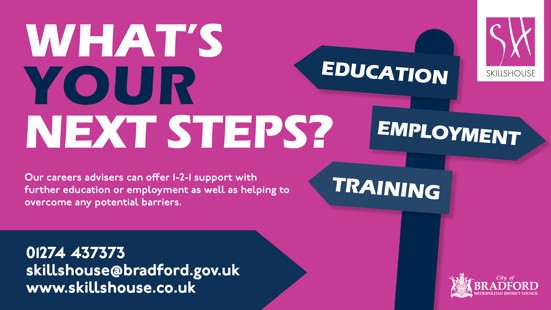 What's Your Next Steps? Skillshouse graphic - education, employment, training. Our careers advisers can offer one to one support with further education or employment as well as helping to overcome any potential barriers.  Telephone 01274 437373, email skillshouse@bradford.gov.uk, website www.skillshouse.co.uk